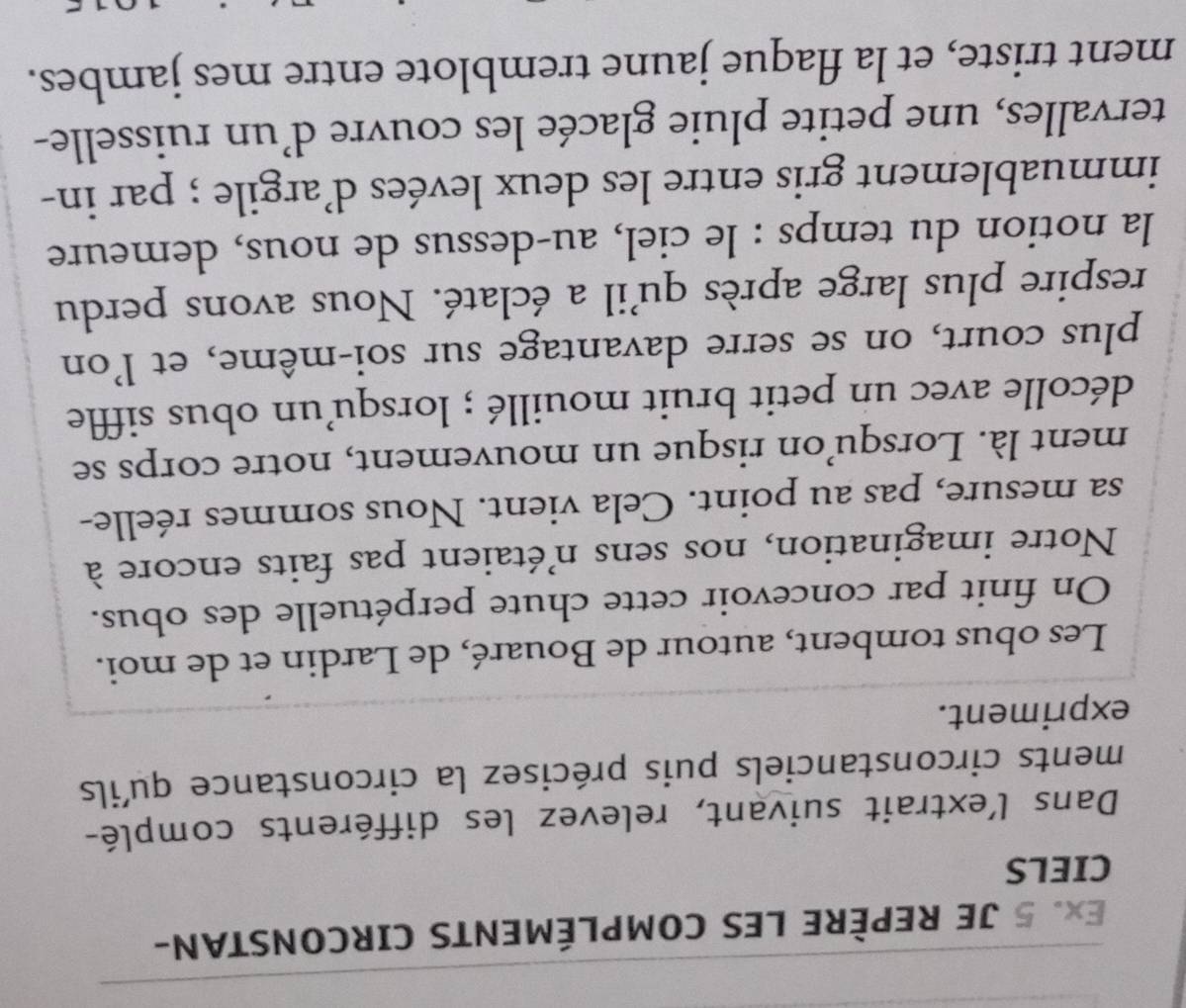 Ex. 5 JE REPÈRE LES COMPLÉMENTS CIRCONSTAN- 
CIELS 
Dans l’extrait suivant, relevez les différents complé- 
ments circonstanciels puis précisez la circonstance qu'ils 
expriment. 
Les obus tombent, autour de Bouaré, de Lardin et de moi. 
On finit par concevoir cette chute perpétuelle des obus. 
Notre imagination, nos sens n'étaient pas faits encore à 
sa mesure, pas au point. Cela vient. Nous sommes réelle- 
ment là. Lorsqu’on risque un mouvement, notre corps se 
décolle avec un petit bruit mouillé ; lorsqu’un obus siffle 
plus court, on se serre davantage sur soi-même, et l'on 
respire plus large après qu'il a éclaté. Nous avons perdu 
la notion du temps : le ciel, au-dessus de nous, demeure 
immuablement gris entre les deux levées d'argile ; par in- 
tervalles, une petite pluie glacée les couvre d’un ruisselle- 
ment triste, et la flaque jaune tremblote entre mes jambes.