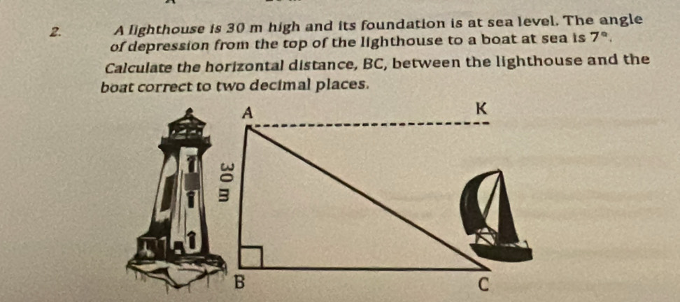 A lighthouse is 30 m high and its foundation is at sea level. The angle 
of depression from the top of the lighthouse to a boat at sea is 7°. 
Calculate the horizontal distance, BC, between the lighthouse and the 
boat correct to two decimal places.