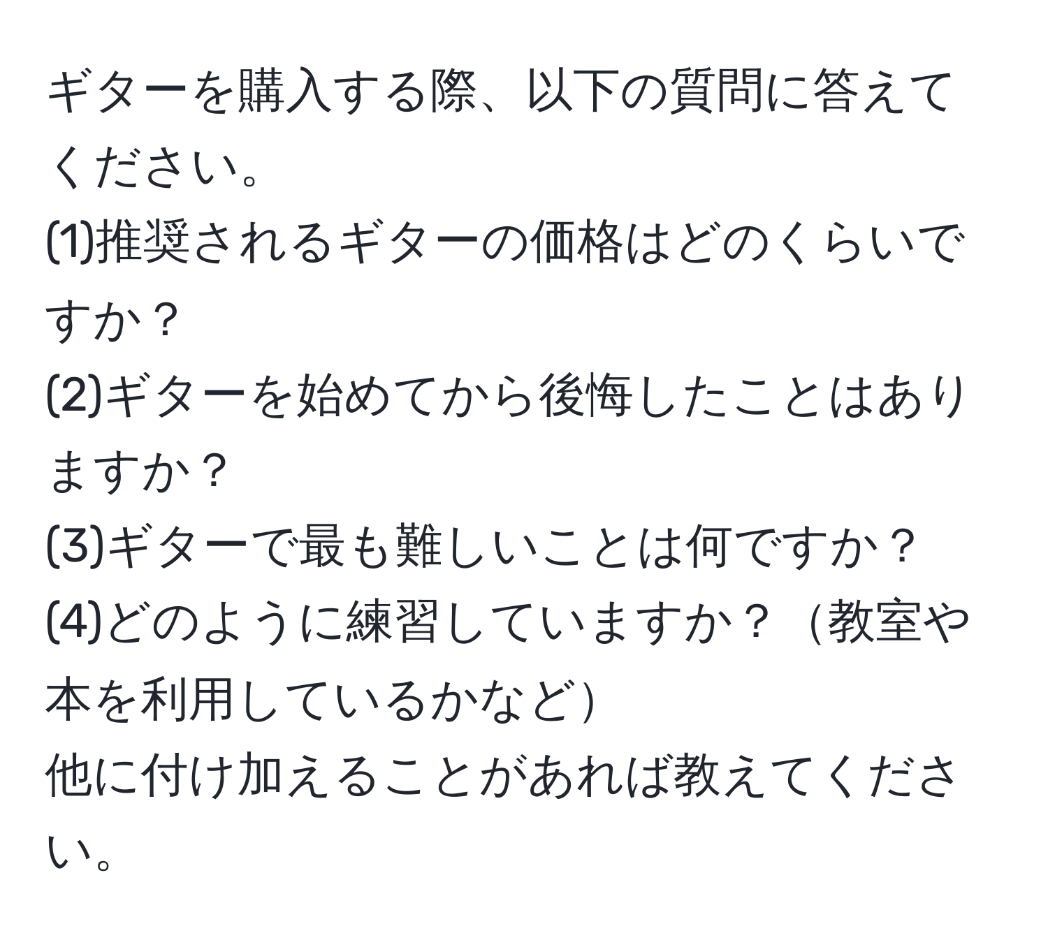 ギターを購入する際、以下の質問に答えてください。  
(1)推奨されるギターの価格はどのくらいですか？  
(2)ギターを始めてから後悔したことはありますか？  
(3)ギターで最も難しいことは何ですか？  
(4)どのように練習していますか？教室や本を利用しているかなど  
他に付け加えることがあれば教えてください。