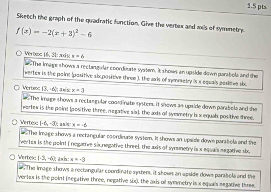 Sketch the graph of the quadratic function. Give the vertex and axis of symmetry.
f(x)=-2(x+3)^2-6
Vertex: (6,3) ); axis: x=6
The image shows a rectangular coordinate system. it shows an upside down parabola and the
vertex is the point (positive six,positive three ). the axis of symmetry is x equals positive six.
Vertex: (3,-6) ); axis: x=3
The image shows a rectangular coordinate system. it shows an upside down parabola and the
vertex is the point (positive three, negative six). the axis of symmetry is x equals positive three.
Vertex: (-6,-3); axis: x=-6
The image shows a rectangular coordinate system, it shows an upside down parabola and the
vertex is the point ( negative six,negative three). the axis of symmetry is x equals negative six.
Vertex: (-3,-6) ); axis: x=-3
The image shows a rectangular coordinate system, it shows an upside down parabola and the
vertex is the point (negative three, negative six). the axis of symmetry is x equals negative three.