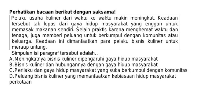 Perhatikan bacaan berikut dengan saksama!
Pelaku usaha kuliner dari waktu ke waktu makin meningkat. Keadaan
tersebut tak lepas dari gaya hidup masyarakat yang enggan untuk 
memasak makanan sendiri. Selain praktis karena menghemat waktu dan
tenaga, juga memberi peluang untuk berkumpul dengan komunitas atau
keluarga. Keadaan ini dimanfaatkan para pelaku bisnis kuliner untuk
meraup untung.
Simpulan isi paragraf tersebut adalah...
A. Meningkatnya bisnis kuliner dipengaruhi gaya hidup masyarakat
B. Bisnis kuliner dan hubungannya dengan gaya hidup masyarakat
C.Perilaku dan gaya hidup masyarakat yang suka berkumpul dengan komunitas
D.Peluang bisnis kuliner yang memanfaatkan kebiasaan hidup masyarakat
perkotaan