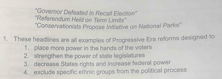 “Governor Defeated in Recall Election” 
“Referendum Held on Term Limits” 
“Conservationists Propose Initiative on National Parks” 
1. These headlines are all examples of Progressive Era reforms designed to 
1. place more power in the hands of the voters 
2. strengthen the power of state legislatures 
3. decrease States rights and increase federal power 
4. exclude specific ethnic groups from the political process