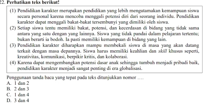 Perhatikan teks berikut!
(1) Pendidikan karakter merupakan pendidikan yang lebih mengutamakan kemampuan siswa
secara personal karena mencoba menggali potensi diri dari seorang individu. Pendidikan
karakter dapat menggali bakat-bakat tersembunyi yang dimiliki oleh siswa.
(2) Setiap siswa tentu memiliki bakat, potensi, dan kecerdasan di bidang yang tidak sama
antara yang satu dengan yang lainnya. Siswa yang tidak pandai dalam pelajaran tertentu;
bukan berarti ia bodoh. Ia pasti memiliki kemampuan di bidang yang lain.
(3) Pendidikan karakter diharapkan mampu membekali siswa di masa yang akan datang
terkait dengan masa depannya. Siswa harus memiliki keahlian dan skill khusus seperti,
kreativitas, komunikasi, berpikir kritis, dan kolaborasi.
(4) Karena dapat mengembangkan potensi dasar anak sehingga tumbuh menjadi pribadi baik,
pendidikan karakter menjadi sangat penting di era globalisasi.
Penggunaan tanda baca yang tepat pada teks ditunjukkan nomor ….
A. 1 dan 2
B. 2 dan 3
C. 1 dan 4
D. 3 dan 4