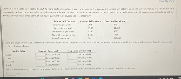 Check My Work 
Cindy Jo's Hair Salon is concerned about its rising costs of supplies, energy, and labor, so it is considering investing in better equipment, which hopefully will reduce the time 
required to perform most hairstyles as well as result in better perceived quality by its customers. It predicts that the added investment will increase output levels as well as 
reduce energy costs, since some of the new equipment (hair dryers) use less electricity. 
Using the given information, determin calculations. Round your answers 
to three decimal places. 
Productivity Current (this year) Expected (next year) 
Labor haircuts/dollar haircuts/dollar 
Energy haircuts/dollar haircuts/dollar 
Material haircuts/dollar haircuts/dollar 
Total haircuts/dollar haircuts/dollar 
What is the percentage change in total productivity? Do not round intermediate calculations. Round your answer to two decimal places.
%
