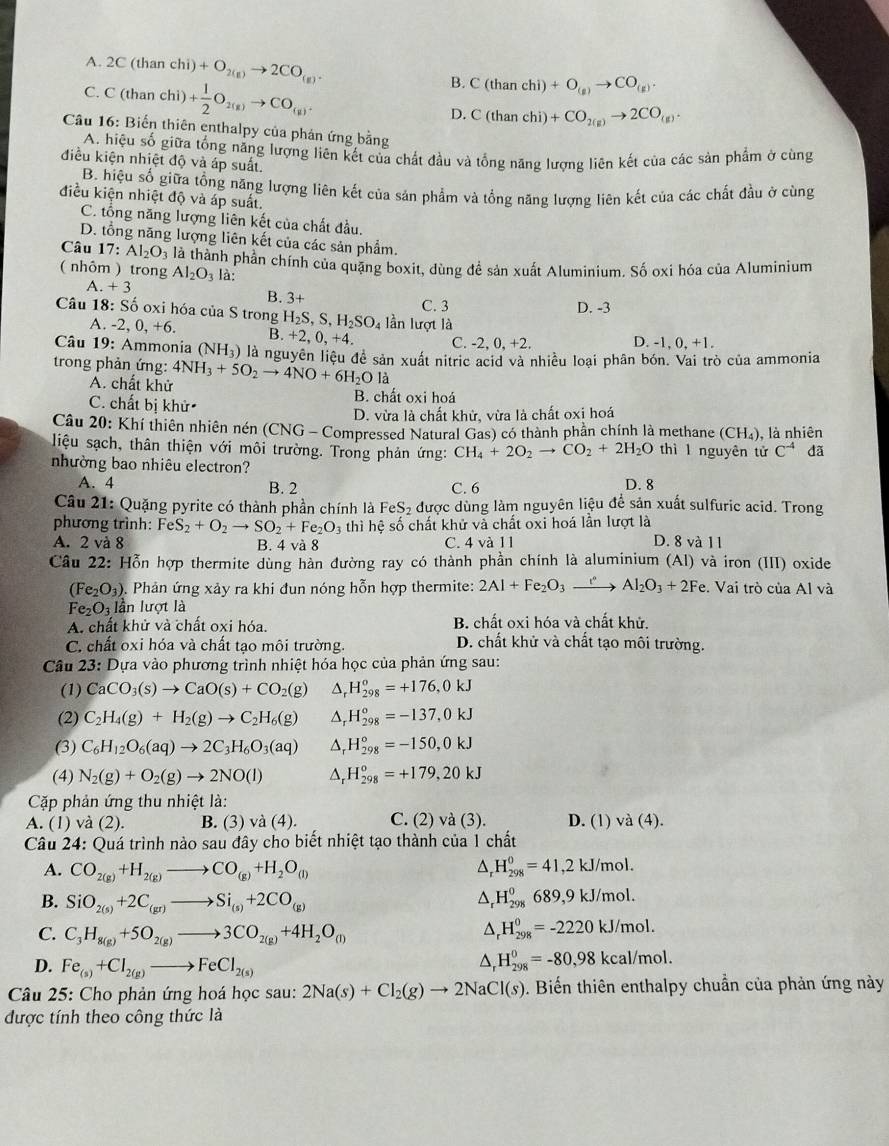 A. 2C(t ian chi)+O_2(g)to 2CO_(g). B. C(thanchi)+O_(g)to CO_(g).
C. C (than chi) + 1/2 O_2(g)to CO_(g). D. C(thanchi)+CO_2(g)to 2CO_(g).
Câu 16: Biến thiên enthalpy của phán ứng bằng
A. hiệu số giữa tổng năng lượng liên kết của chất đầu và tổng năng lượng liên kết của các sản phẩm ở cùng
điều kiện nhiệt độ và áp suất.
B. hiệu số giữa tổng năng lượng liên kết của sản phẩm và tổng năng lượng liên kết của các chất đầu ở cùng
điều kiện nhiệt độ và áp suất.
C. tổng năng lượng liên kết của chất đầu.
D. tổng năng lượng liên kết của các sản phẩm.
Câu 17: Al_2O_3
( nhôm ) trong là thành phần chính của quặng boxit, dùng đề sản xuất Aluminium. Số oxi hóa của Aluminium
Al_2O_3 là:
A. +3 B. 3+
Câu 18: Số oxi hóa của S trong H_2S,S,H_2SO_4 lần lượt là C. 3
D. -3
A. -2, 0, +6. B +2,0,+4. C. -2, 0, +2. D. -1, 0, +1.
Câu 19: Ammonia (NH_3) là nguyên liệu đề sản xuất nitric acid và nhiều loại phân bón. Vai trò của ammonia
trong phản ứng: 4NH_3+5O_2to 4NO+6H_2Ol
A. chất khử B. chất oxi hoá
C. chất bị khử
D. vừa là chất khử, vừa là chất oxi hoá
Câu 20: Khí thiên nhiên nén (CNG - Compressed Natural Gas) có thành phần chính là methane (CH_4) , là nhiên
liệu sạch, thân thiện với môi trường. Trong phản ứng: CH_4+2O_2to CO_2+2H_2O thì l nguyên tử C^(-4) đã
nhường bao nhiêu electron? D. 8
A. 4 B. 2 C. 6
Câu 21: Quặng pyrite có thành phần chính là Fe eS_2 được dùng làm nguyên liệu để sản xuất sulfuric acid. Trong
phương trình: FeS_2+O_2to SO_2+Fe_2O_3 thì hệ số chất khử và chất oxi hoá lần lượt là
A. 2 và 8 B. 4 và 8 C. 4 và 11 D. 8 và 11
Câu 22: Hỗn hợp thermite dùng hàn đường ray có thành phần chính là aluminium (Al) và iron (III) oxide
(Fe_2O_3) 0. Phản ứng xảy ra khi đun nóng hỗn hợp thermite: 2Al+Fe_2O_3xrightarrow eAl_2O_3+2Fe. Vai trò của Al và
Fe_2O_3 lần lượt là
A. chất khử và chất oxi hóa. B. chất oxi hóa và chất khử.
C. chất oxi hóa và chất tạo môi trường. D. chất khử và chất tạo môi trường.
Câu 23: Dựa vào phương trình nhiệt hóa học của phản ứng sau:
(1) CaCO_3(s)to CaO(s)+CO_2(g) Dr H_(298)^o=+176,0kJ
(2) C_2H_4(g)+H_2(g)to C_2H_6(g) D, H_(298)^o=-137,0kJ
(3) C_6H_12O_6(aq)to 2C_3H_6O_3(aq) △, H_(298)°=-150,0kJ
(4) N_2(g)+O_2(g)to 2NO(l) Ar H_(298)^o=+179,20kJ
Cặp phản ứng thu nhiệt là:
A. (1) và (2). B. (3) va(4). C. (2) va(3). D. (1) va(4).
Câu 24: Quá trình nào sau đây cho biết nhiệt tạo thành của 1 chất
A. CO_2(g)+H_2(g)to CO_(g)+H_2O_((l))^(H_298)^0=41,2kJ/mol.
B. SiO_2(s)+2C_(gr)to Si_(s)+2CO_((g))^(H_298)^0689,9kJ/mol.
C. C_3H_8(g)+5O_2(g)to 3CO_2(g)+4H_2O_(l) A H_(298)^0=-2220kJ/mol.
D. Fe_(s)+Cl_2(g)to FeCl_2(s)
△ _rH_(298)^0=-80,98kcal/mol.
Câu 25: Cho phản ứng hoá học sau: 2Na(s)+Cl_2(g)to 2NaCl(s). Biến thiên enthalpy chuẩn của phản ứng này
được tính theo công thức là