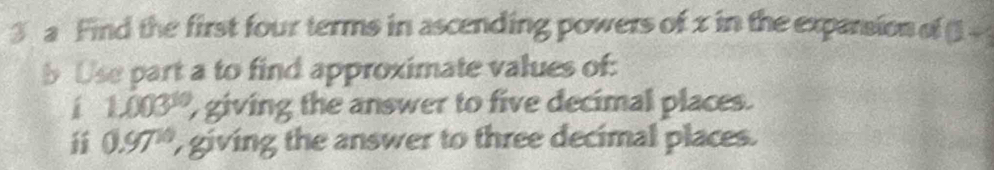 a Find the first four terms in ascending powers of x in the exparsion of □ -
b Use part a to find approximate values of: 
i 1.003^(10) , giving the answer to five decimal places. 
i 0.97^(10) giving the answer to three decimal places.