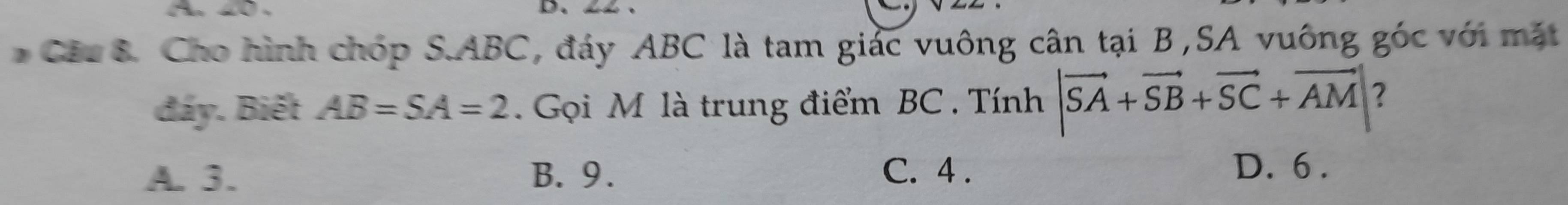 Cho hình chóp S. ABC, đáy ABC là tam giác vuông cân tại B,SA vuông góc với mặt
đáy. Biết AB=SA=2. Gọi M là trung điểm BC. Tính |vector SA+vector SB+vector SC+vector AM| ?
A. 3. B. 9. C. 4. D. 6.