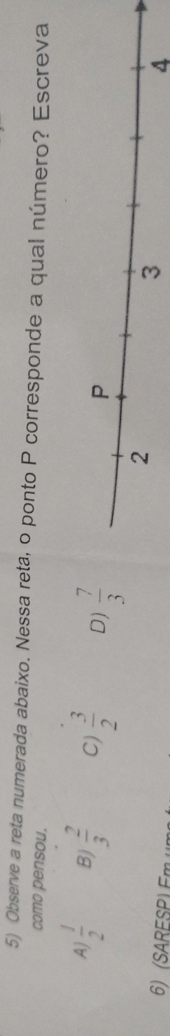 Observe a reta numerada abaixo. Nessa reta, o ponto P corresponde a qual número? Escreva
como pensou.
A)  1/2  B)  2/3  Cj  3/2  D)  7/3 
6) (SARESP) Em un
4