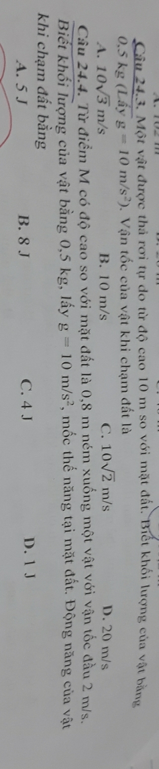 Một vật được thả rơi tự do từ độ cao 10 m so với mặt đất. Biết khối lượng của vật bằng
0.5 kg (Lấy g=10m/s^2) 0. Vận tốc của vật khi chạm đất là
A. 10sqrt(3)m/s B. 10 m/s C. 10sqrt(2)m/s D. 20 m/s
Câu 24.4. Từ điểm M có độ cao so với mặt đất là 0,8 m ném xuống một vật với vận tốc đầu 2 m/s.
Biết khối lượng của vật bằng 0,5 kg, lấy g=10m/s^2 , mốc thế năng tại mặt đất. Động năng của vật
khi chạm đất bằng
A. 5 J B. 8 J C. 4 J D. 1 J