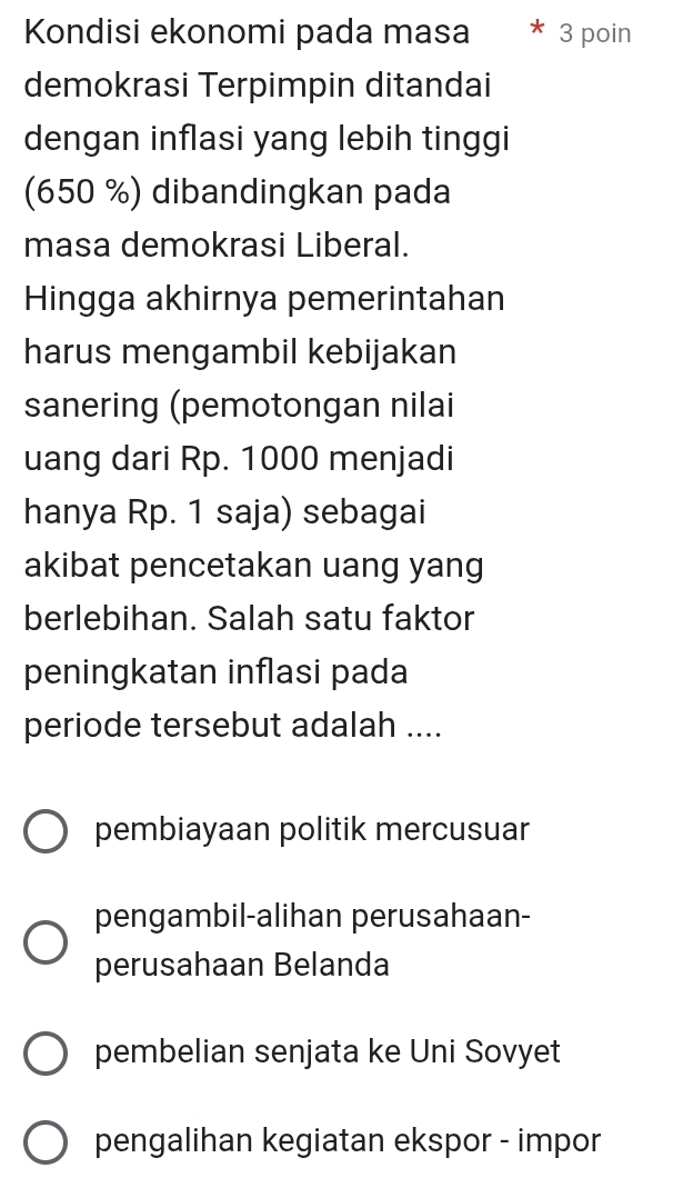 Kondisi ekonomi pada masa 3 poin
demokrasi Terpimpin ditandai
dengan inflasi yang lebih tinggi
(650 %) dibandingkan pada
masa demokrasi Liberal.
Hingga akhirnya pemerintahan
harus mengambil kebijakan
sanering (pemotongan nilai
uang dari Rp. 1000 menjadi
hanya Rp. 1 saja) sebagai
akibat pencetakan uang yang
berlebihan. Salah satu faktor
peningkatan inflasi pada
periode tersebut adalah ....
pembiayaan politik mercusuar
pengambil-alihan perusahaan-
perusahaan Belanda
pembelian senjata ke Uni Sovyet
pengalihan kegiatan ekspor - impor