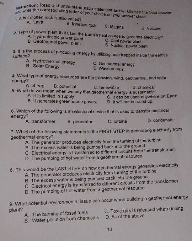 or istruction: Read and understand each statement below. Choose the best answer
and write the corresponding letter of your choice on your answer sheet
1 A hot molten rock is also called?
A Lava
B. Igneous rock C. Magma D. Volcano
2. Type of power plant that uses the Earth's heat source to generate electricity?
A. Hydroelectric power plant C. Coal power plant
B. Geothermal power plant D. Nuclear power plant
3. It is the process of producing energy by utilizing heat trapped inside the earth's
surface?
A. Hydrothermal energy C. Geothermal energy
B. Solar Energy D. Wave energy.
4. What type of energy resources are the following: wind, geothermal, and solar
energy?
A. cheap B. potential C. renewable D. chemical
5. What do we mean when we say that geothermal energy is sustainable.
A. It is limited in supply. C. It can be used anywhere on Earth.
B. It generates greenhouse gases. D. It will not be used up.
6. Which of the following is an electrical device that is used to transfer electrical
energy?
A. transformer B. generator C. turbine D. condenser
7. Which of the following statements is the FIRST STEP in generating electricity from
geothermal energy?
A. The generator produces electricity from the turning of the turbine.
B. The excess water is being pumped back into the ground.
C. Electrical energy is transferred to different circuits from the transformer.
D. The pumping of hot water from a geothermal resource.
8. This would be the LAST STEP on how geothermal energy generates electricity.
A. The generator produces electricity from turning of the turbine.
B. The excess water is being pumped back into the ground.
C. Electrical energy is transferred to different circuits from the transformer.
D. The pumping of hot water from a geothermal resource.
9. What potential environmental issue can occur when building a geothermal energy
plant?
A. The burning of fossil fuels C. Toxic gas is released when drilling
B. Water pollution from chemicals D. All of the above
10