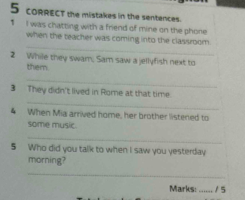 CORRECT the mistakes in the sentences. 
1 I was chatting with a friend of mine on the phone 
_ 
when the teacher was coming into the classroom. 
2 While they swam, Sam saw a jellyfish next to 
them. 
_ 
_ 
3 They didn't lived in Rome at that time. 
4 When Mia arrived home, her brother listened to 
some music. 
_ 
5 Who did you talk to when I saw you yesterday 
morning? 
_ 
Marks: _/ 5