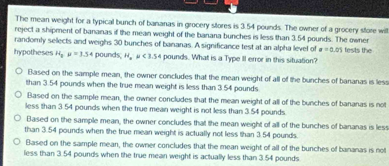 The mean weight for a typical bunch of bananas in grocery stores is 3.54 pounds. The owner of a grocery store will
reject a shipment of bananas if the mean weight of the banana bunches is less than 3.54 pounds. The owner
randomly selects and weighs 30 bunches of bananas. A significance test at an alpha level of sigma =0.05 tests the
hypotheses H_0mu =3.54 pounds, H_au<3.54 pounds. What is a Type II error in this situation?
Based on the sample mean, the owner concludes that the mean weight of all of the bunches of bananas is less
than 3.54 pounds when the true mean weight is less than 3.54 pounds
Based on the sample mean, the owner concludes that the mean weight of all of the bunches of bananas is not
less than 3.54 pounds when the true mean weight is not less than 3.54 pounds.
Based on the sample mean, the owner concludes that the mean weight of all of the bunches of bananas is less
than 3.54 pounds when the true mean weight is actually not less than 3.54 pounds.
Based on the sample mean, the owner concludes that the mean weight of all of the bunches of bananas is not
less than 3.54 pounds when the true mean weight is actually less than 3.54 pounds.