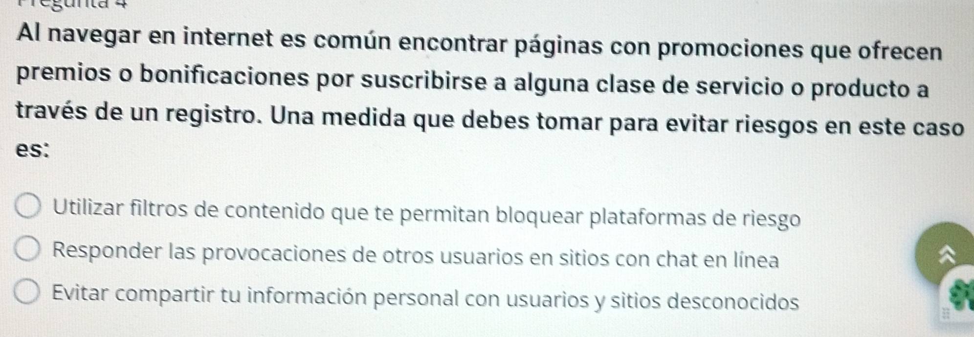 Al navegar en internet es común encontrar páginas con promociones que ofrecen
premios o bonificaciones por suscribirse a alguna clase de servicio o producto a
través de un registro. Una medida que debes tomar para evitar riesgos en este caso
es:
Utilizar filtros de contenido que te permitan bloquear plataformas de riesgo
Responder las provocaciones de otros usuarios en sitios con chat en línea
Evitar compartir tu información personal con usuarios y sitios desconocidos