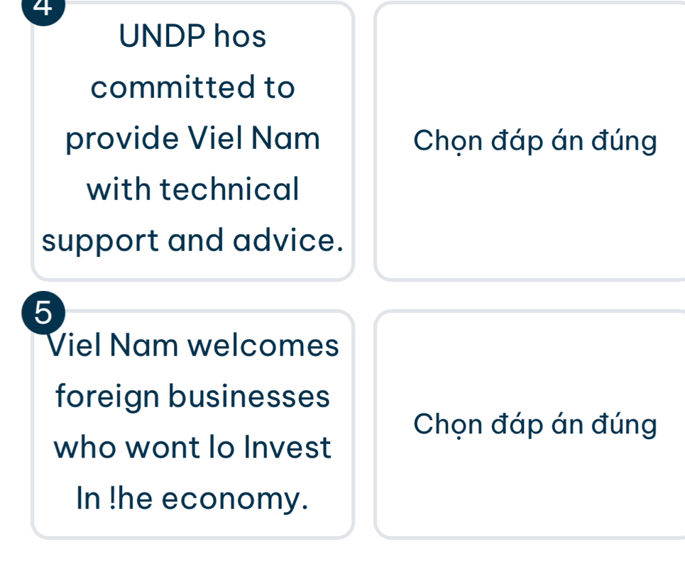 UNDP hos 
committed to 
provide Viel Nam Chọn đáp án đúng 
with technical 
support and advice. 
5 
Viel Nam welcomes 
foreign businesses 
Chọn đáp án đúng 
who wont lo Invest 
In !he economy.