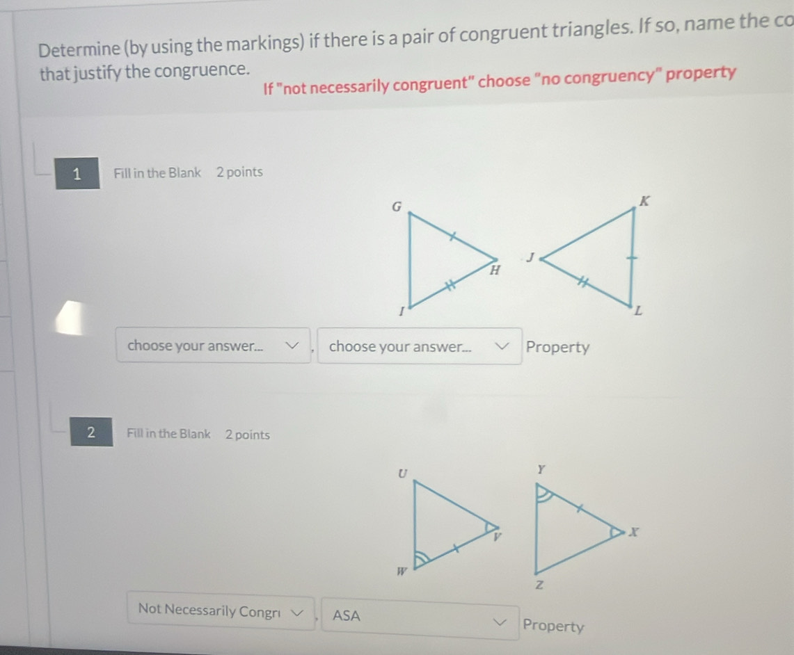 Determine (by using the markings) if there is a pair of congruent triangles. If so, name the co 
that justify the congruence. 
If "not necessarily congruent" choose "no congruency" property 
1 Fill in the Blank 2 points 
choose your answer... choose your answer... Property 
2 Fill in the Blank 2 points 
Not Necessarily Congrı ASA Property