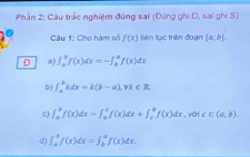 Phần 2: Câu trắc nghiệm đúng sai (Đúng ghi D, sai ghi S)
Câu 1: Cho hàm số f(x) liên tục trên đoạn [a,b]. 
D a) ∈t _a^bf(x)dx=-∈t _b^af(x)dx
b) ∈t _a^b2dx=k(b-a), vk∈ R.
c) ∈t _a^bf(x)dx-∈t _a^cf(x)dx+∈t _c^bf(x)dx , với c∈ (a,b)
d) ∈t _a^bf(x)dx=∈t _b^af(x)dx.