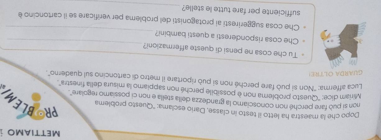 METTIAMO i 
Dopo che la maestra ha letto il testo in classe, Dario esclama: “Questo problema 
PRBLEM 
non si può fare perché non conosciamo la grandezza della stella e non ci possiamo regolare''. 
Miriam dice: ''Questo problema non è possibile perché non sappiamo la misura della finestra”. 
Luca afferma: “Non si può fare perché non si può riportare il metro di cartoncino sul quaderno”. 
GUARDA OLTRE! 
_ 
Tu che cosa ne pensi di queste affermazioni?_ 
_ 
Che cosa risponderesti a questi bambini? 
Che cosa suggeriresti ai protagonisti del problema per verificare se il cartoncino è 
sufficiente per fare tutte le stelle?_
