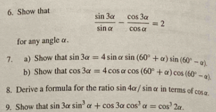 Show that
 sin 3alpha /sin alpha  - cos 3alpha /cos alpha  =2
for any angle α. 
7. a) Show that sin 3alpha =4sin alpha sin (60°+alpha )sin (60°-alpha ). 
b) Show that cos 3alpha =4cos alpha cos (60°+alpha )cos (60°-alpha ). 
8. Derive a formula for the ratio sin 4alpha /sin alpha intermsof fcos alpha. 
9. Show that sin 3alpha sin^3alpha +cos 3alpha cos^3alpha =cos^32alpha.