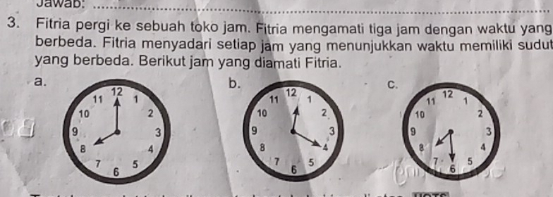 Jawab: 
3. Fitria pergi ke sebuah toko jam. Fitria mengamati tiga jam dengan waktu yang 
berbeda. Fitria menyadari setiap jam yang menunjukkan waktu memiliki sudut 
yang berbeda. Berikut jam yang diamati Fitria. 
a.
12
b. 
C.
11 1 11 12 1 12 1
11
10 2 10 2 10 2
9
3
9 3 9 3
8 4
8 4
8 4
7 5
7 5
7 5
6
6
6