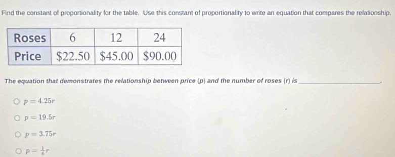 Find the constant of proportionality for the table. Use this constant of proportionality to write an equation that compares the relationship.
The equation that demonstrates the relationship between price (p) and the number of roses (r) is_
.
p=4.25r
p=19.5r
p=3.75r
p= 1/6 r