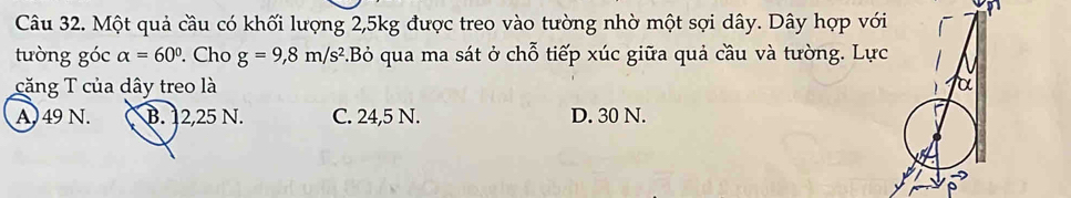 Một quả cầu có khối lượng 2, 5kg được treo vào tường nhờ một sợi dây. Dây hợp vớ
tưòng góc alpha =60°. Cho g=9,8m/s^2.Bỏ qua ma sát ở chỗ tiếp xúc giữa quả cầu và tường. Lự
căng T của dây treo là
A) 49 N. B. 12,25 N. C. 24,5 N. D. 30 N.