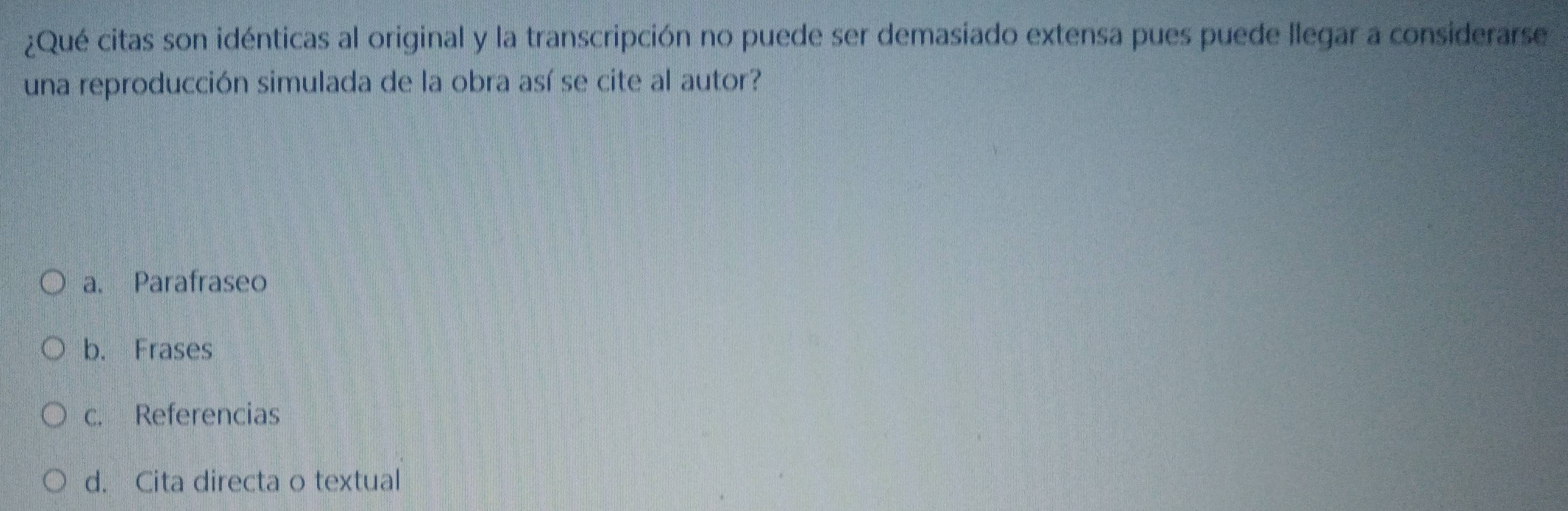 ¿Qué citas son idénticas al original y la transcripción no puede ser demasiado extensa pues puede llegar a considerarse
una reproducción simulada de la obra así se cite al autor?
a. Parafraseo
b. Frases
c. Referencias
d. Cita directa o textual