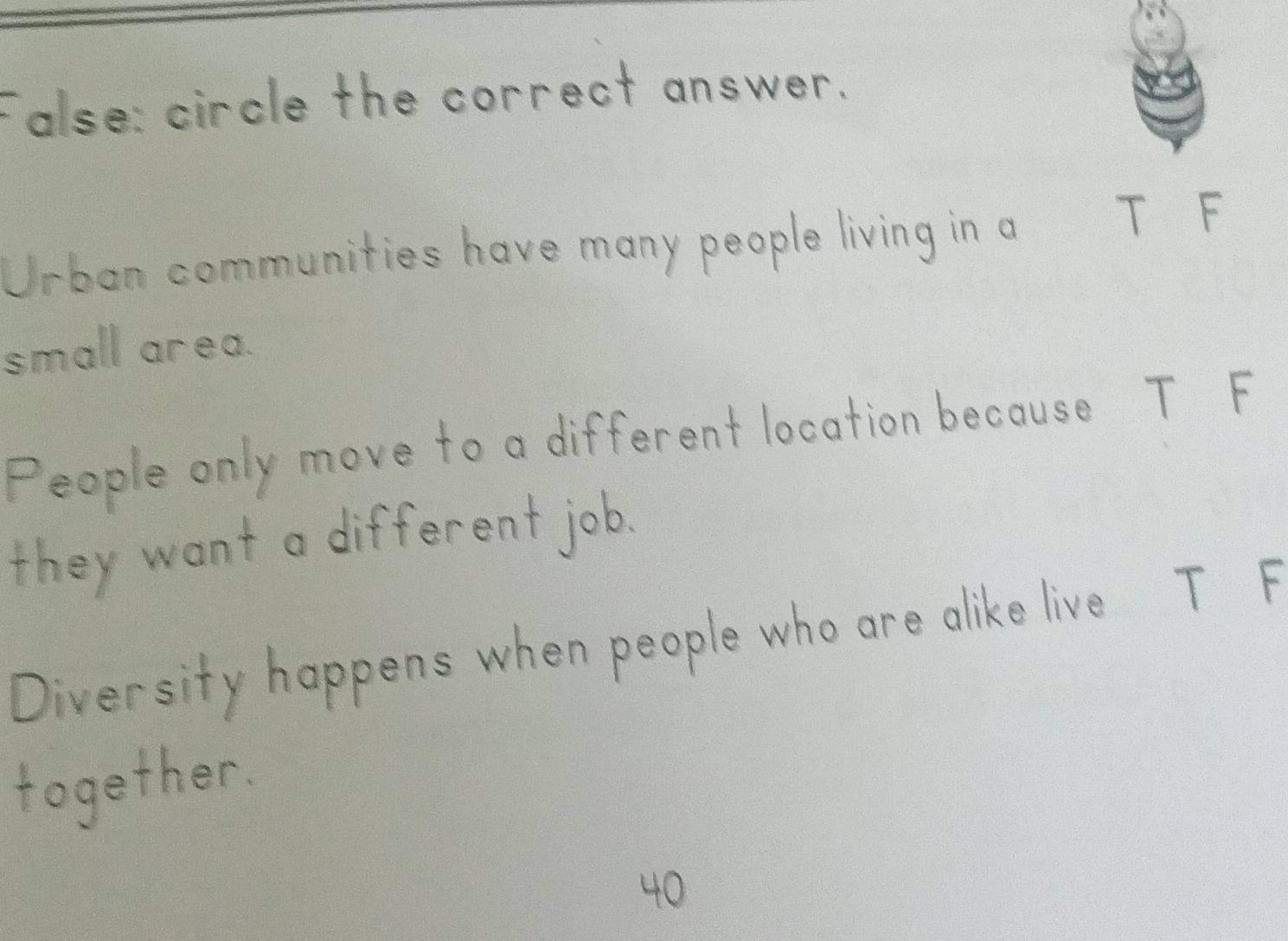 False: circle the correct answer. 
Urban communities have many people living in a T F 
small area. 
People only move to a different location because T F 
they want a different job. 
Diversity happens when people who are alike live T F 
together.