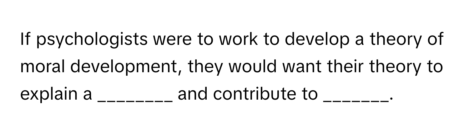 If psychologists were to work to develop a theory of moral development, they would want their theory to explain a ________ and contribute to _______.