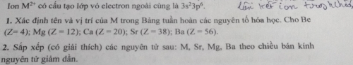 Ion M^(2+) có cấu tạo lớp vỏ electron ngoài cùng là 3s^23p^6. 
1. Xác định tên và vị trí của M trong Bảng tuần hoàn các nguyên tố hóa học. Cho Be
(Z=4); Mg(Z=12); Ca(Z=20); Sr(Z=38); Ba(Z=56). 
2. Sắp xếp (có giải thích) các nguyên tử sau: M, Sr, Mg, Ba theo chiều bán kính 
nguyên tử giảm dần.