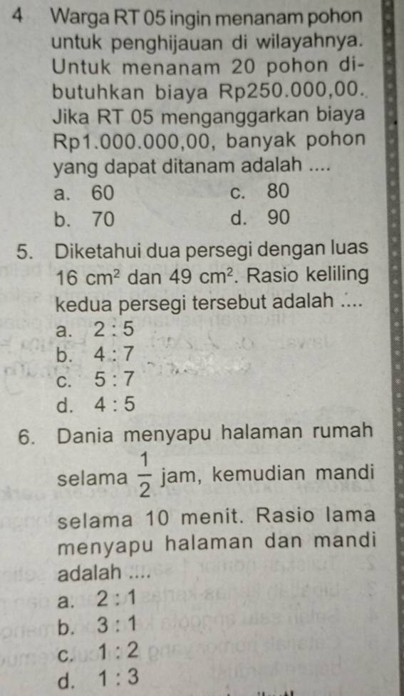 Warga RT 05 ingin menanam pohon
untuk penghijauan di wilayahnya.
Untuk menanam 20 pohon di-
butuhkan biaya Rp250.000,00.
Jika RT 05 menganggarkan biaya
Rp1.000.000,00, banyak pohon
yang dapat ditanam adalah ....
a. 60 c. 80
b. 70 d. 90
5. Diketahui dua persegi dengan luas
16cm^2 dan 49cm^2. Rasio keliling
kedua persegi tersebut adalah ....
a. 2:5
b. 4:7
C. 5:7
d. 4:5
6. Dania menyapu halaman rumah
selama  1/2  jam, kemudian mandi
selama 10 menit. Rasio lama
menyapu halaman dan mandi
adalah ....
a. 2:1
b. 3:1
C. 1:2
d. 1:3