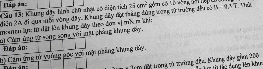 Đáp án: 
Câu 13: Khung dây hình chữ nhật có diện tích 25cm^2 gồm có 10 vòng nói tiếp có cúc 
điện 2A đi qua mỗi vòng dây. Khung dây đặt thắng đứng trong từ trường đều có B=0,3T Tính 
momen lực từ đặt lên khung dây theo đơn vị mN.m khi: 
a) Cảm ứng từ song song với mặt phẳng khung dây. 
Đáp án: 
b) Cảm ứng từ vuông góc với mặt phẳng khung dây. 
Đán án:
3cm đặt trong từ trường đều. Khung dây gồm 200
lực từ tác dụng lên khur