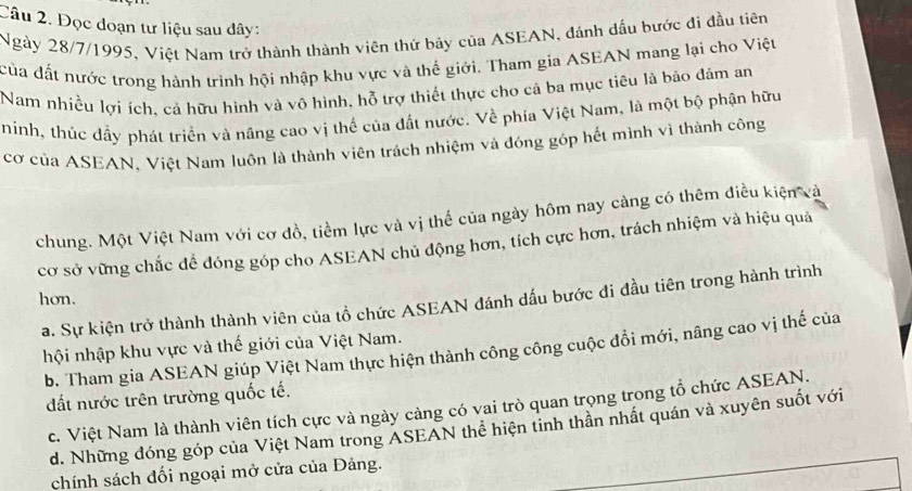 Đọc đoạn tư liệu sau dây:
Ngày 28/7/1995, Việt Nam trở thành thành viên thứ bảy của ASEAN, đánh dầu bước đi đầu tiên
của đất nước trong hành trình hội nhập khu vực và thế giới. Tham gia ASEAN mang lại cho Việt
Nam nhiều lợi ích, cá hữu hình và vô hình, hỗ trợ thiết thực cho cả ba mục tiêu là báo đảm an
ninh, thúc dầy phát triển và nâng cao vị thể của đất nước. Về phía Việt Nam, là một bộ phận hữu
cơ của ASEAN, Việt Nam luôn là thành viên trách nhiệm và đóng góp hết mình vì thành công
chung. Một Việt Nam với cơ đồ, tiềm lực và vị thể của ngày hôm nay càng có thêm điều kiện và
cơ sở vững chắc để đóng góp cho ASEAN chủ động hơn, tích cực hơn, trách nhiệm và hiệu quả
hơn.
a. Sự kiện trở thành thành viên của tổ chức ASEAN đánh dấu bước đi đầu tiên trong hành trình
hội nhập khu vực và thế giới của Việt Nam.
b. Tham gia ASEAN giúp Việt Nam thực hiện thành công công cuộc đồi mới, nâng cao vị thế của
ất nước trên trường quốc tế.
c. Việt Nam là thành viên tích cực và ngày càng có vai trò quan trọng trong tổ chức ASEAN.
d. Những đóng góp của Việt Nam trong ASEAN thể hiện tinh thần nhất quán và xuyên suốt với
chính sách đối ngoại mở cửa của Đảng.