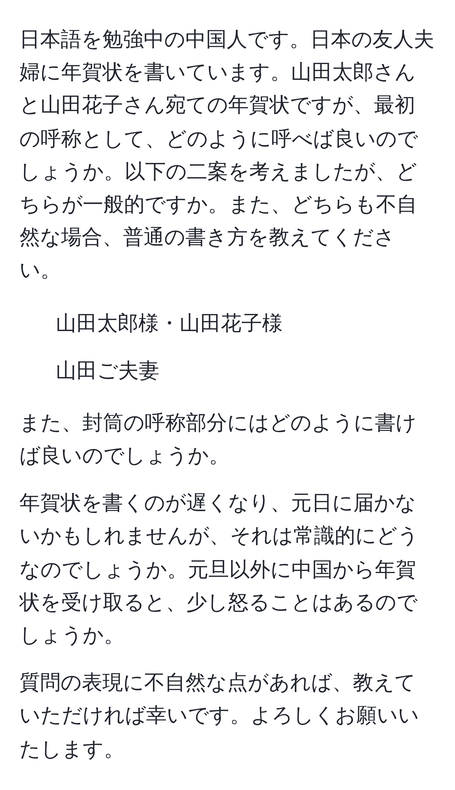 日本語を勉強中の中国人です。日本の友人夫婦に年賀状を書いています。山田太郎さんと山田花子さん宛ての年賀状ですが、最初の呼称として、どのように呼べば良いのでしょうか。以下の二案を考えましたが、どちらが一般的ですか。また、どちらも不自然な場合、普通の書き方を教えてください。

1. 山田太郎様・山田花子様
2. 山田ご夫妻

また、封筒の呼称部分にはどのように書けば良いのでしょうか。

年賀状を書くのが遅くなり、元日に届かないかもしれませんが、それは常識的にどうなのでしょうか。元旦以外に中国から年賀状を受け取ると、少し怒ることはあるのでしょうか。

質問の表現に不自然な点があれば、教えていただければ幸いです。よろしくお願いいたします。