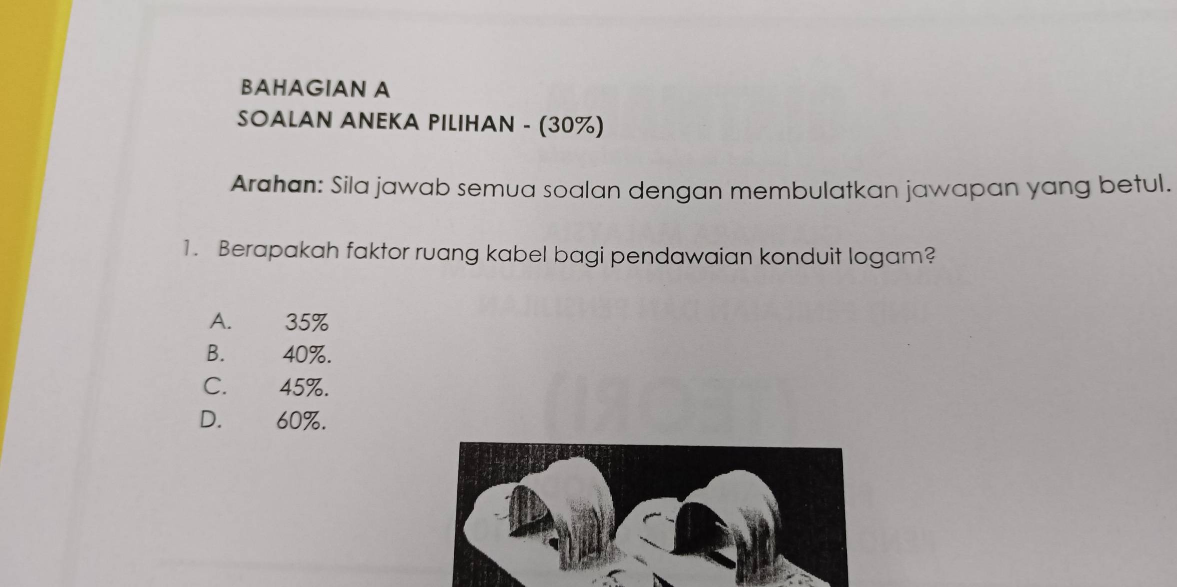 BAHAGIAN A
SOALAN ANEKA PILIHAN - (30%)
Arahan: Sila jawab semua soalan dengan membulatkan jawapan yang betul.
1. Berapakah faktor ruang kabel bagi pendawaian konduit logam?
A. 35%
B. 40%.
C. . 45%.
D. 60%.