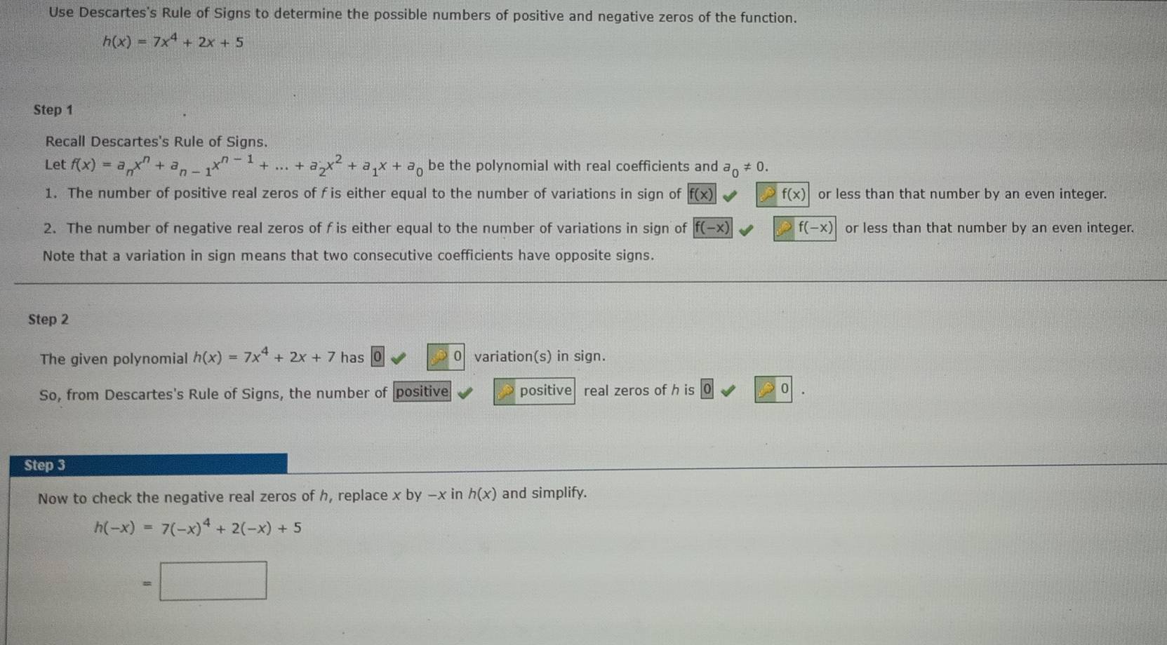 Use Descartes's Rule of Signs to determine the possible numbers of positive and negative zeros of the function.
h(x)=7x^4+2x+5
Step 1
Recall Descartes's Rule of Signs. 
Let f(x)=a_nx^n+a_n-1x^(n-1)+...+a_2x^2+a_1x+a_0 be the polynomial with real coefficients and a_0!= 0. 
1. The number of positive real zeros of f is either equal to the number of variations in sign of f(x) f(x) or less than that number by an even integer. 
2. The number of negative real zeros of f is either equal to the number of variations in sign of f(-x) f(-x) or less than that number by an even integer. 
Note that a variation in sign means that two consecutive coefficients have opposite signs. 
Step 2
The given polynomial h(x)=7x^4+2x+7 has 0 variation(s) in sign. 
So, from Descartes's Rule of Signs, the number of positive positive real zeros of h is 0
Step 3
Now to check the negative real zeros of h, replace xby-x in h(x) and simplify.
h(-x)=7(-x)^4+2(-x)+5
- □