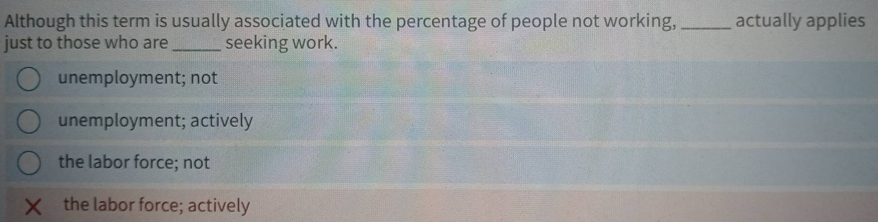 Although this term is usually associated with the percentage of people not working, _actually applies
just to those who are _seeking work.
unemployment; not
unemployment; actively
the labor force; not
the labor force; actively