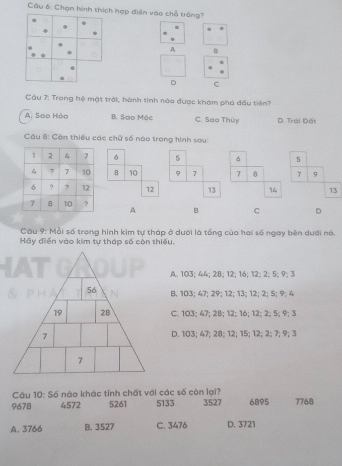 Chọn hình thích hợp điền vào chỗ trống?
A B
D C
Câu 7: Trong hệ mặt trời, hành tinh nào được khám phá đầu tiên?
A. Sao Hỏa B. Sao Mộc C. Sao Thủy D. Trái Đất
Câu 8: Còn thiếu các chữ số nào trong hình sau:
6 5 6 5
8 10 9 7 7 8 7 9
12 13 14 13
A
B C
D
Câu 9: Mỗi số trong hình kim tự tháp ở dưới là tổng của hai số ngay bên dưới nó.
Hãy điển vào kim tự tháp số còn thiếu.
A. 103; 44; 28; 12; 16; 12; 2; 5; 9; 3
B. 103; 47; 29; 12; 13; 12; 2; 5; 9; 4
C. 103; 47; 28; 12; 16; 12; 2; 5; 9; 3
D. 103; 47; 28; 12; 15; 12; 2; 7; 9; 3
Câu 10: Số nào khác tính chất với các số còn lại?
9678 4572 5261 5133 3527 6895 7768
A. 3766 B. 3527 C. 3476 D. 3721