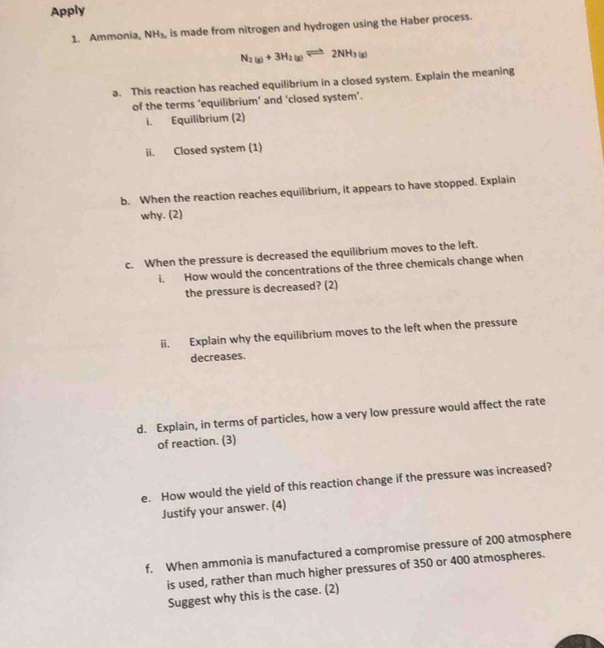 Apply 
1. Ammonia。 NH_3, is made from nitrogen and hydrogen using the Haber process.
N_2(g)+3H_2(g)leftharpoons 2NH_3(g)
a. This reaction has reached equilibrium in a closed system. Explain the meaning 
of the terms ‘equilibrium’ and ‘closed system’. 
i. Equilibrium (2) 
ii. Closed system (1) 
b. When the reaction reaches equilibrium, it appears to have stopped. Explain 
why. (2) 
c. When the pressure is decreased the equilibrium moves to the left. 
i. How would the concentrations of the three chemicals change when 
the pressure is decreased? (2) 
ii. Explain why the equilibrium moves to the left when the pressure 
decreases. 
d. Explain, in terms of particles, how a very low pressure would affect the rate 
of reaction. (3) 
e. How would the yield of this reaction change if the pressure was increased? 
Justify your answer. (4) 
f. When ammonia is manufactured a compromise pressure of 200 atmosphere 
is used, rather than much higher pressures of 350 or 400 atmospheres. 
Suggest why this is the case. (2)