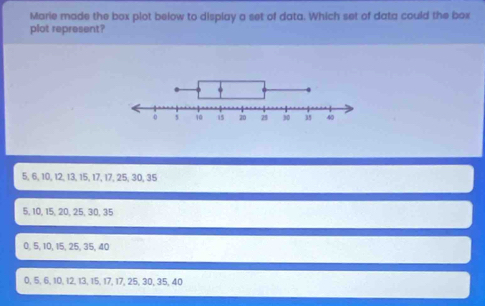 Marie made the box plot below to display a set of data. Which set of data could the box
plot represent?
5, 6, 10, 12, 13, 15, 17, 17, 25, 30, 35
5, 10, 15, 20, 25, 30, 35
0, 5, 10, 15, 25, 35, 40
0, 5, 6, 10, 12, 13, 15, 17, 17, 25, 30, 35, 40