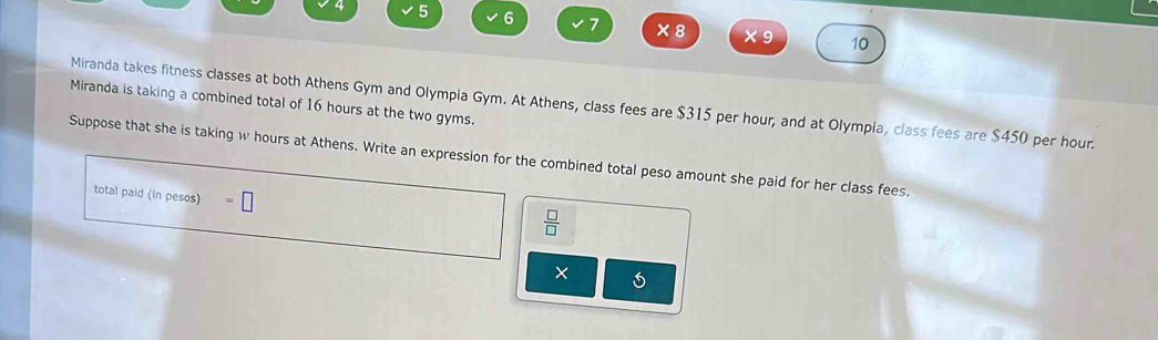 5 6 1 × 8 ×9 10 
Miranda is taking a combined total of 16 hours at the two gyms. Miranda takes fitness classes at both Athens Gym and Olympia Gym. At Athens, class fees are $315 per hour, and at Olympia, class fees are $450 per hour. 
Suppose that she is taking w hours at Athens. Write an expression for the combined total peso amount she paid for her class fees. 
total paid (in pesos) □ 
 □ /□  