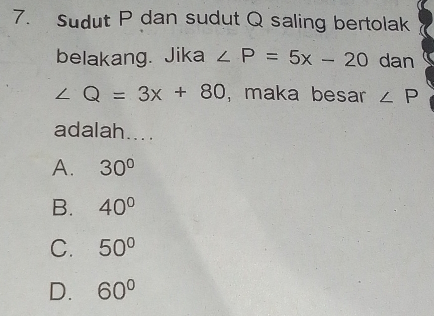 Sudut P dan sudut Q saling bertolak
belakang. Jika ∠ P=5x-20 dan
∠ Q=3x+80 , maka besar ∠ P
adalah....
A. 30°
B. 40°
C. 50°
D. 60°