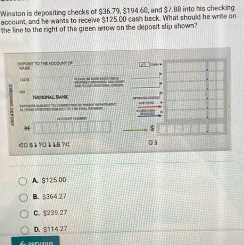 Winston is depositing checks of $36.79, $194.60, and $7.88 into his checking
account, and he wants to receive $125.00 cash back. What should he write on
the line to the right of the green arrow on the deposit slip shown?
DEPOSIT TO THE ACCOUINT OF
NAME
DATE PLEASE SU SURE EACH ITEM I
SCA TO LST ACOTIONA, OROKS
Naticnal Bank
8 DEPCISITS SUBUECT TO CORRECTION BY PROOF DEPARTMENT “ 
AL ITEMS CARDITED SUBBCT TO THE FINAL PAYMENT
NECENLO
NOCOUNT HLAO
*
$
に 8è ?0è å8 ?は 03
A. $125.00
B. $364.27
C. $239.27
D. $114.27
PREVIOUS