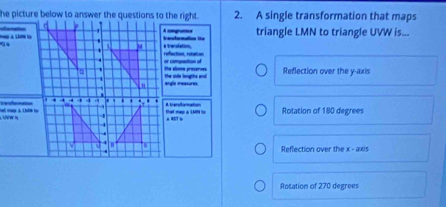 A single transformation that maps
formationA comgruenos triangle LMN to triangle UVW is...
mp à Lim totranstor mation liks
o transiation,
reflaction, rotation
or composition of
the above preserves
Reflection over the y-axis
the side lengths and
angle measures.
U eroformationA transformation
st mep & LhâN tothat map & LMN to Rotation of 180 degrees
er nA RST is
Reflection over the x - axis
Rotation of 270 degrees