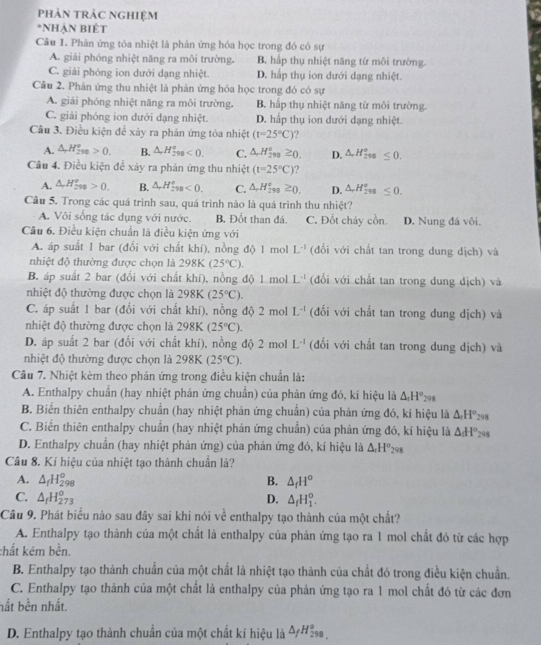 phảN tRÁC NGHIệm
*NhẠN BIÉT
Câu 1. Phản ứng tỏa nhiệt là phản ứng hóa học trong đó có sự
A. giải phóng nhiệt năng ra môi trường. B. hấp thụ nhiệt năng từ môi trường.
C. giải phóng ion dưới dạng nhiệt. D. hấp thụ ion dưới dạng nhiệt.
Câu 2. Phản ứng thu nhiệt là phản ứng hóa học trong đó có sự
A. giải phóng nhiệt năng ra môi trường. B. hấp thụ nhiệt năng từ môi trường.
C. giải phóng ion dưới dạng nhiệt. D. hấp thụ ion dưới dạng nhiệt.
Câu 3. Điều kiện để xảy ra phản ứng tỏa nhiệt (t=25°C) ?
A. △ _rH_(298)^o>0. B. △ _rH_(298)^o<0. C. △ _rH_(298)°≥ 0. D. △ _rH_(298)^o≤ 0.
Cầu 4. Điều kiện để xảy ra phản ứng thu nhiệt (t=25°C) ?
A. △ _rH_(298)^o>0. B. △ _rH_(298)^o<0. C. △ _rH_(298)^o≥ 0. D. △ _rH_(298)^o≤ 0.
Câu 5. Trong các quá trình sau, quá trình nào là quá trình thu nhiệt?
A. Vôi sống tác dụng với nước. B. Đốt than đá. C. Đốt cháy cồn. D. Nung đá vôi.
Câu 6. Điều kiện chuẩn là điều kiện ứng với
A. áp suất 1 bar (đối với chất khí), nồng độ 1 mol L^(-1) (đối với chất tan trong dung dịch) và
nhiệt độ thường được chọn là 298K(25°C).
B. áp suất 2 bar (đổi với chất khí), nồng độ 1 mol L^(-1) (đối với chất tan trong dung dịch) và
nhiệt độ thường được chọn là 298K (25°C).
C. áp suất 1 bar (đổi với chất khí), nồng độ 2 mol L^(-1) (đối với chất tan trong dung dịch) và
nhiệt độ thường được chọn là . 298K(25°C).
D. áp suất 2 bar (đối với chất khí), nồng độ 2 mol L^(-1) (đối với chất tan trong dung dịch) và
nhiệt độ thường được chọn là 298K (25°C).
Câu 7. Nhiệt kèm theo phản ứng trong điều kiện chuẩn là:
A. Enthalpy chuẩn (hay nhiệt phản ứng chuẩn) của phản ứng đó, kí hiệu là △ _rH^o_298
B. Biến thiên enthalpy chuẩn (hay nhiệt phản ứng chuẩn) của phản ứng đó, kí hiệu là △ _rH^o_298
C. Biến thiên enthalpy chuẩn (hay nhiệt phản ứng chuẩn) của phản ứng đó, kí hiệu là △ _fH^o_298
D. Enthalpy chuẩn (hay nhiệt phản ứng) của phản ứng đó, kí hiệu là △ _rH^o_298
Câu 8. Kí hiệu của nhiệt tạo thành chuẩn là?
A. △ _fH_(298)^o B. △ _fH^o
C. △ _fH_(273)^o D. △ _fH_1^(o.
Câu 9. Phát biểu nào sau đây sai khi nói về enthalpy tạo thành của một chất?
A. Enthalpy tạo thành của một chất là enthalpy của phản ứng tạo ra 1 mol chất đó từ các hợp
chất kém bền.
B. Enthalpy tạo thành chuẩn của một chất là nhiệt tạo thành của chất đó trong điều kiện chuẩn.
C. Enthalpy tạo thành của một chất là enthalpy của phản ứng tạo ra 1 mol chất đó từ các đơn
hất bền nhất.
D. Enthalpy tạo thành chuẩn của một chất kí hiệu là △ _f)H_(298)^o,