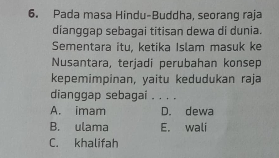 Pada masa Hindu-Buddha, seorang raja
dianggap sebagai titisan dewa di dunia.
Sementara itu, ketika Islam masuk ke
Nusantara, terjadi perubahan konsep
kepemimpinan, yaitu kedudukan raja
dianggap sebagai . . . .
A. imam D. dewa
B. ulama E. wali
C. khalifah