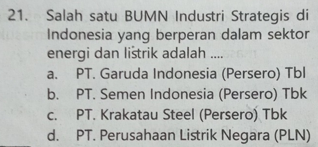 Salah satu BUMN Industri Strategis di
Indonesia yang berperan dalam sektor
energi dan lištrik adalah ....
a. PT. Garuda Indonesia (Persero) Tbl
b. PT. Semen Indonesia (Persero) Tbk
c. PT. Krakatau Steel (Persero) Tbk
d. PT. Perusahaan Listrik Negara (PLN)