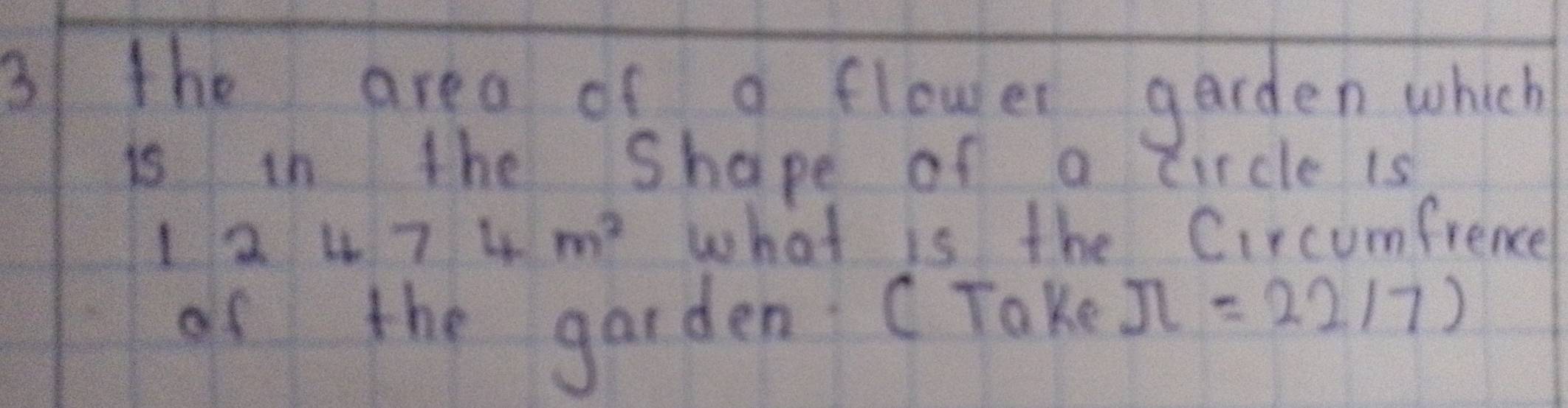 the area of a flower garden which 
is in the Shape of a ircle is
12 474m^2 what is the Circumfrence 
of the garden (Take π =22/7)