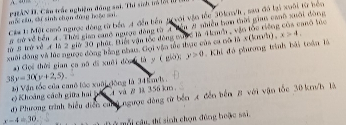 PHAN II. Cầu trắc nghiệm đáng sai. Thí sinh trả lờ1 lừ bị 
Câu 1: Một canô ngược đòng từ bến A đến bến # với vận tốc 30km/h , sau đó lại xuôi từ bến 
mỗi câu, thí sinh chọn đủng hoặc sai. 
# trở về bến 4. Thời gian canô ngược đòng từ A uến # nhiều hơn thời gian canô xuôi đòng 
từ B trở về 4 là 2 giờ 30 phút. Biết vận tốc đòng nược là 4km/h , vận tốc riêng của canô lúc 
xuôi đòng và lúc ngược đòng bằng nhau. Gọi vận tốc thực của ca nô là x(km/h , x>4, 
a) Gọi thời gian ca nô đi xuôi đòng là y ( giờ); y>0. Khi đó phương trình bài toán là
38y=30(y+2,5). 
b) Vận tốc của canô lúc xuôi đòng là 34km/h. 
e) Khoảng cách giữa hai bởa 4 và B là 356 km. 
d) Phương trình biểu diễn canộ ngược dòng từ bến A đến bến B với vận tốc 30 km/h là
x-4=30
ở mỗi câu, thí sinh chọn đúng hoặc sai.