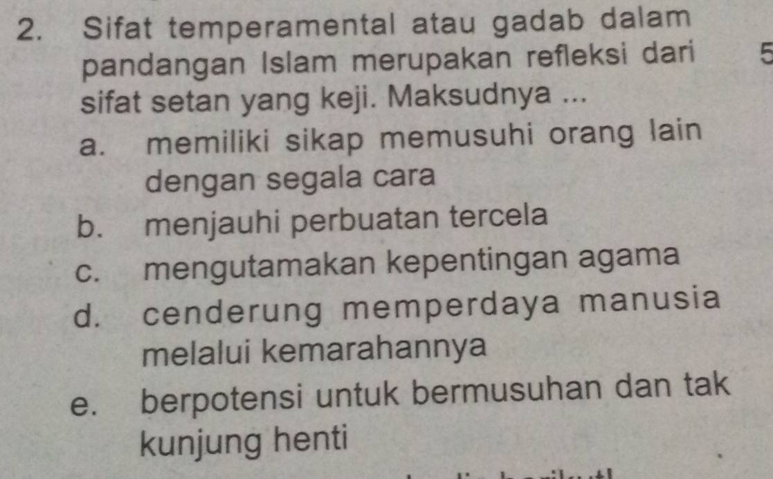 Sifat temperamental atau gadab dalam
pandangan Islam merupakan refleksi dari 5
sifat setan yang keji. Maksudnya ...
a. memiliki sikap memusuhi orang lain
dengan segala cara
b. menjauhi perbuatan tercela
c. mengutamakan kepentingan agama
d. cenderung memperdaya manusia
melalui kemarahannya
e. berpotensi untuk bermusuhan dan tak
kunjung henti